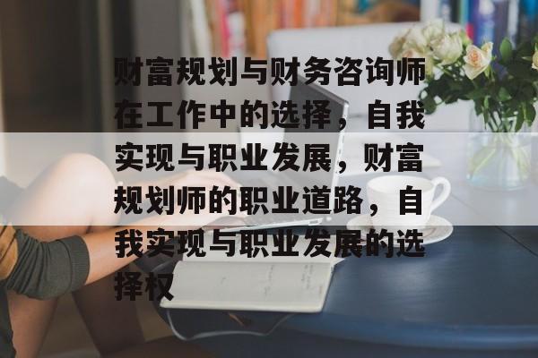 财富规划与财务咨询师在工作中的选择，自我实现与职业发展，财富规划师的职业道路，自我实现与职业发展的选择权