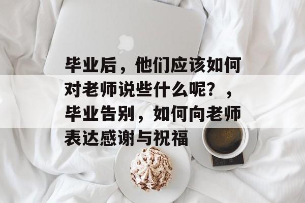 毕业后,他们应该如何对老师说些什么呢?,毕业告别,如何向老师表达感谢与祝福 毕业后,他们应该如何对老师说些什么呢?,毕业告别,如何向老师表达感谢与祝福