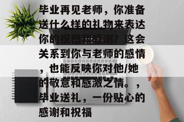 毕业再见老师，你准备送什么样的礼物来表达你的祝福和感谢？这会关系到你与老师的感情，也能反映你对他/她的敬意和感激之情。，毕业送礼，一份贴心的感谢和祝福