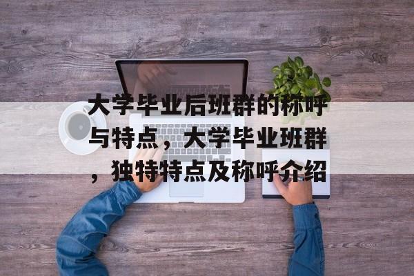 大学毕业后班群的称呼与特点，大学毕业班群，独特特点及称呼介绍