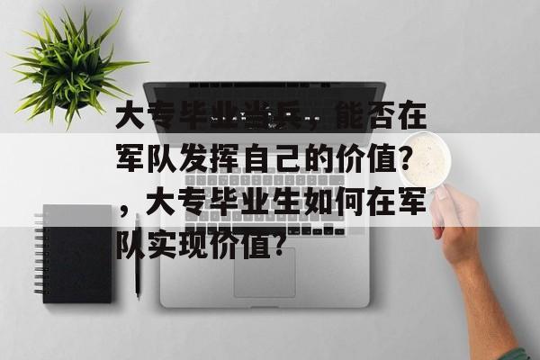 大专毕业当兵,能否在军队发挥自己的价值?,大专毕业生如何在军队实现价值? 大专毕业当兵,能否在军队发挥自己的价值?,大专毕业生如何在军队实现价值?