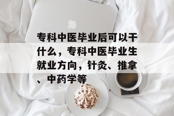 专科中医毕业后可以干什么,专科中医毕业生就业方向,针灸、推拿、中药学等 专科中医毕业后可以干什么,专科中医毕业生就业方向,针灸、推拿、中药学等