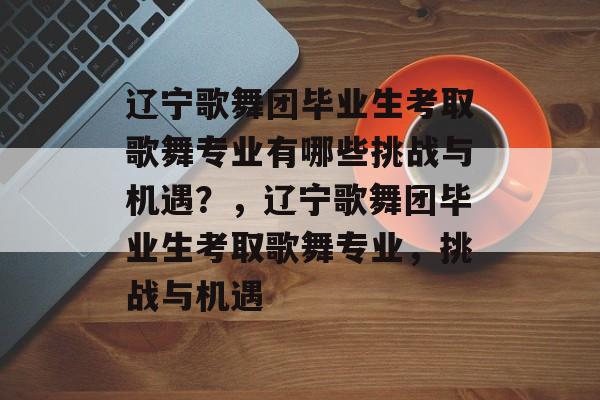 辽宁歌舞团毕业生考取歌舞专业有哪些挑战与机遇?,辽宁歌舞团毕业生考取歌舞专业,挑战与机遇 辽宁歌舞团毕业生考取歌舞专业有哪些挑战与机遇?,辽宁歌舞团毕业生考取歌舞专业,挑战与机遇