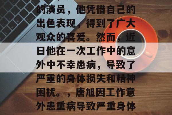 唐旭，是一位才华横溢的演员，他凭借自己的出色表现，得到了广大观众的喜爱。然而，近日他在一次工作中的意外中不幸患病，导致了严重的身体损失和精神困扰。，唐旭因工作意外患重病导致严重身体损伤及精神困扰