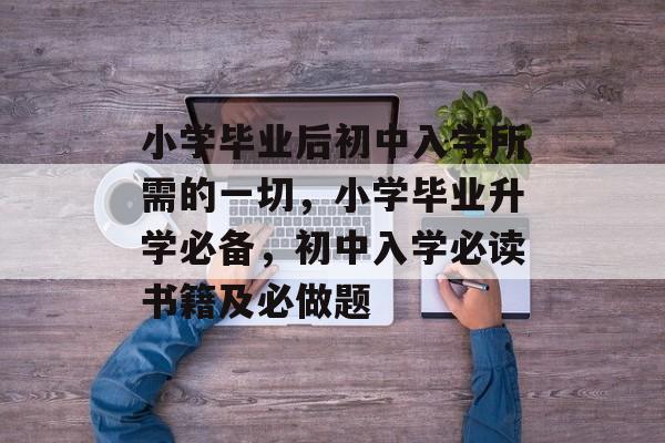 小学毕业后初中入学所需的一切,小学毕业升学必备,初中入学必读书籍及必做题 小学毕业后初中入学所需的一切,小学毕业升学必备,初中入学必读书籍及必做题