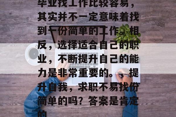 毕业找工作比较容易,其实并不一定意味着找到一份简单的工作。相反,选择适合自己的职业,不断提升自己的能力是非常重要的。,提升自我,求职不易找份简单的吗?答案是肯定的 毕业找工作比较容易,其实并不一定意味着找到一份简单的工作。相反,选择适合自己的职业,不断提升自己的能力是非常重要的。,提升自我,求职不易找份简单的吗?答案是肯定的