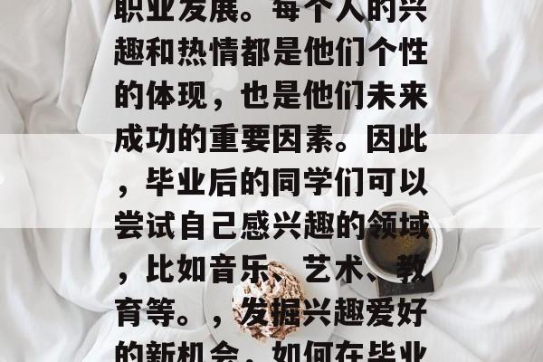 毕业后的同学们应该选择自己的兴趣爱好进行职业发展。每个人的兴趣和热情都是他们个性的体现，也是他们未来成功的重要因素。因此，毕业后的同学们可以尝试自己感兴趣的领域，比如音乐、艺术、教育等。，发掘兴趣爱好的新机会，如何在毕业后选择自己的职业发展路径
