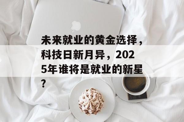 未来就业的黄金选择，科技日新月异，2025年谁将是就业的新星?
