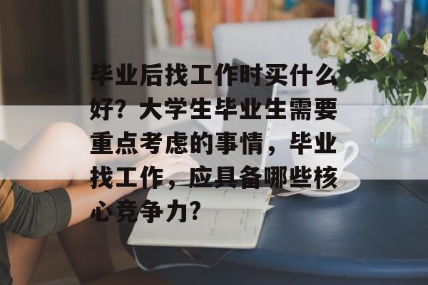 毕业后找工作时买什么好？大学生毕业生需要重点考虑的事情，毕业找工作，应具备哪些核心竞争力?