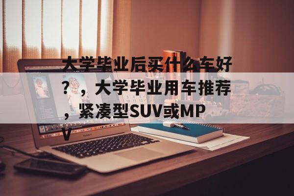 大学毕业后买什么车好？，大学毕业用车推荐，紧凑型SUV或MPV