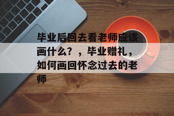 毕业后回去看老师应该画什么?,毕业赠礼,如何画回怀念过去的老师 毕业后回去看老师应该画什么?,毕业赠礼,如何画回怀念过去的老师