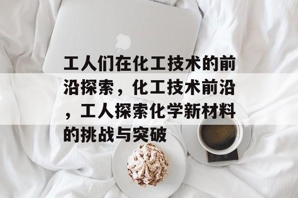 工人们在化工技术的前沿探索,化工技术前沿,工人探索化学新材料的挑战与突破 工人们在化工技术的前沿探索,化工技术前沿,工人探索化学新材料的挑战与突破