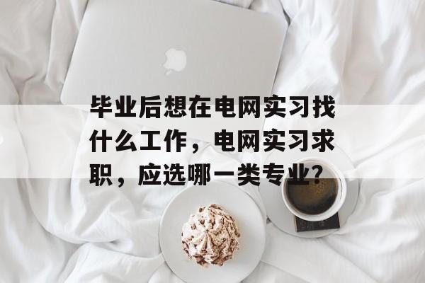 毕业后想在电网实习找什么工作，电网实习求职，应选哪一类专业？