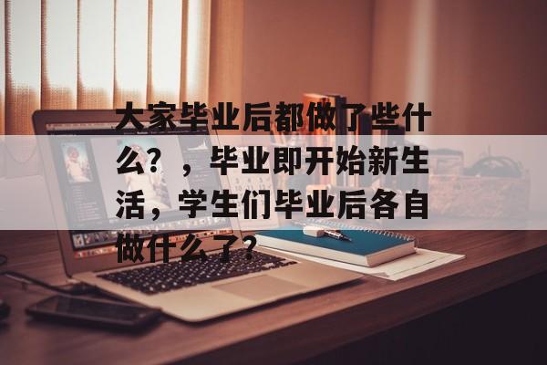 大家毕业后都做了些什么？，毕业即开始新生活，学生们毕业后各自做什么了？