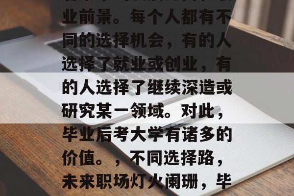 毕业大学生的选择关乎着未来的发展方向和职业前景。每个人都有不同的选择机会,有的人选择了就业或创业,有的人选择了继续深造或研究某一领域。对此,毕业后考大学有诸多的价值。,不同选择路,未来职场灯火阑珊,毕业大学生的必要性与价值思考 毕业大学生的选择关乎着未来的发展方向和职业前景。每个人都有不同的选择机会,有的人选择了就业或创业,有的人选择了继续深造或研究某一领域。对此,毕业后考大学有诸多的价值。,不同选择路,未来职场灯火阑珊,毕业大学生的必要性与价值思考