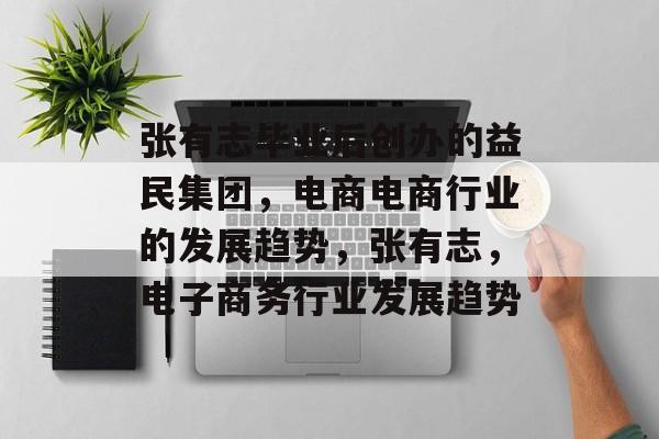 张有志毕业后创办的益民集团，电商电商行业的发展趋势，张有志，电子商务行业发展趋势