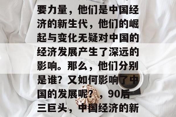 在当今社会,90后三巨头已经成为市场的重要力量,他们是中国经济的新生代,他们的崛起与变化无疑对中国的经济发展产生了深远的影响。那么,他们分别是谁?又如何影响了中国的发展呢?,90后三巨头,中国经济的新生代,对中国发展的深远影响 在当今社会,90后三巨头已经成为市场的重要力量,他们是中国经济的新生代,他们的崛起与变化无疑对中国的经济发展产生了深远的影响。那么,他们分别是谁?又如何影响了中国的发展呢?,90后三巨头,中国经济的新生代,对中国发展的深远影响