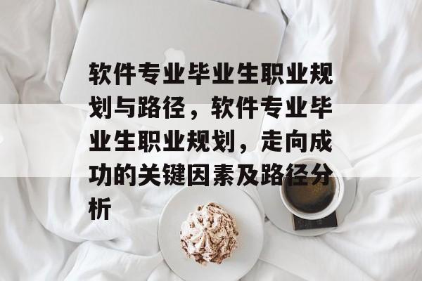 软件专业毕业生职业规划与路径,软件专业毕业生职业规划,走向成功的关键因素及路径分析 软件专业毕业生职业规划与路径,软件专业毕业生职业规划,走向成功的关键因素及路径分析