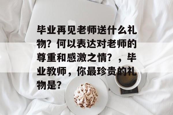毕业再见老师送什么礼物？何以表达对老师的尊重和感激之情？，毕业教师，你最珍贵的礼物是？