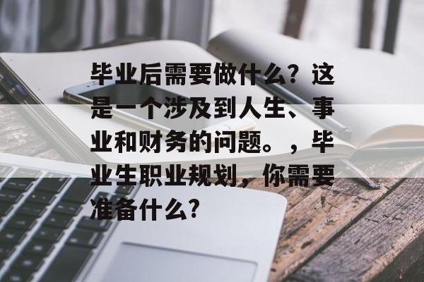 毕业后需要做什么？这是一个涉及到人生、事业和财务的问题。，毕业生职业规划，你需要准备什么?
