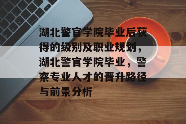 湖北警官学院毕业后获得的级别及职业规划,湖北警官学院毕业,警察专业人才的晋升路径与前景分析 湖北警官学院毕业后获得的级别及职业规划,湖北警官学院毕业,警察专业人才的晋升路径与前景分析