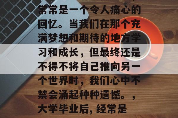 大学毕业后离开学校,常常是一个令人痛心的回忆。当我们在那个充满梦想和期待的地方学习和成长,但最终还是不得不将自己推向另一个世界时,我们心中不禁会涌起种种遗憾。,大学毕业后, 经常是令人痛心的回忆。 大学毕业后离开学校,常常是一个令人痛心的回忆。当我们在那个充满梦想和期待的地方学习和成长,但最终还是不得不将自己推向另一个世界时,我们心中不禁会涌起种种遗憾。,大学毕业后, 经常是令人痛心的回忆。