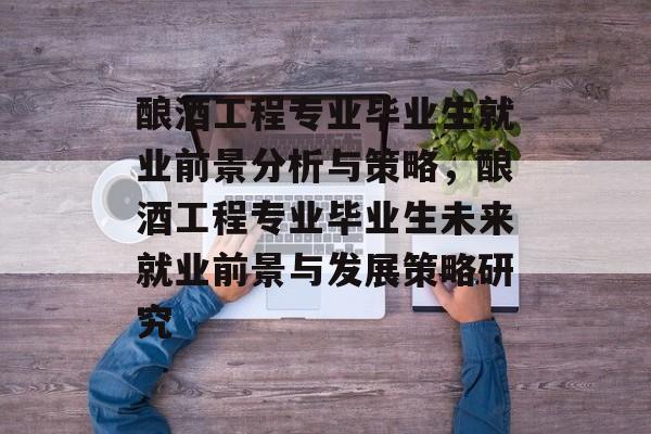 酿酒工程专业毕业生就业前景分析与策略,酿酒工程专业毕业生未来就业前景与发展策略研究 酿酒工程专业毕业生就业前景分析与策略,酿酒工程专业毕业生未来就业前景与发展策略研究