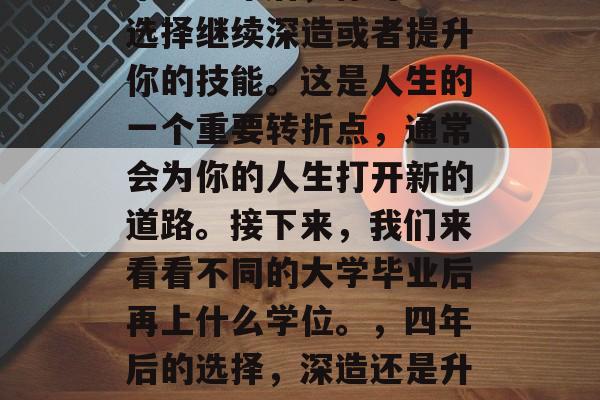 毕业一年后,你可能会选择继续深造或者提升你的技能。这是人生的一个重要转折点,通常会为你的人生打开新的道路。接下来,我们来看看不同的大学毕业后再上什么学位。,四年后的选择,深造还是升职加薪? 毕业一年后,你可能会选择继续深造或者提升你的技能。这是人生的一个重要转折点,通常会为你的人生打开新的道路。接下来,我们来看看不同的大学毕业后再上什么学位。,四年后的选择,深造还是升职加薪?