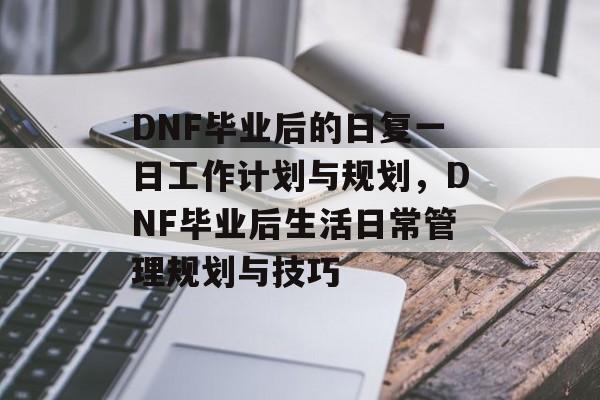 DNF毕业后的日复一日工作计划与规划，DNF毕业后生活日常管理规划与技巧