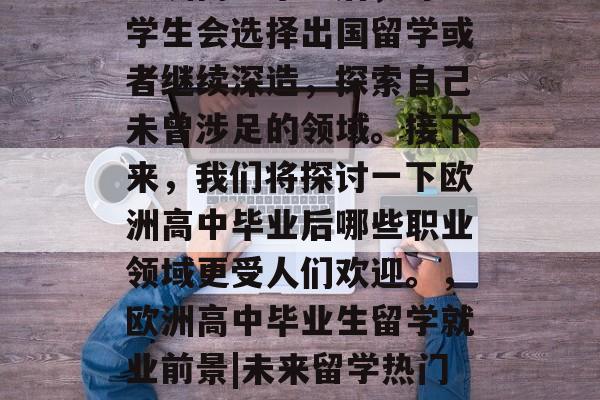 欧洲高中毕业后,许多学生会选择出国留学或者继续深造,探索自己未曾涉足的领域。接下来,我们将探讨一下欧洲高中毕业后哪些职业领域更受人们欢迎。,欧洲高中毕业生留学就业前景|未来留学热门领域 欧洲高中毕业后,许多学生会选择出国留学或者继续深造,探索自己未曾涉足的领域。接下来,我们将探讨一下欧洲高中毕业后哪些职业领域更受人们欢迎。,欧洲高中毕业生留学就业前景|未来留学热门领域