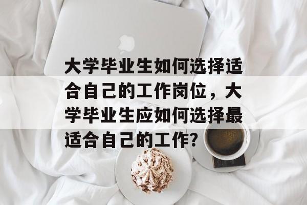 大学毕业生如何选择适合自己的工作岗位,大学毕业生应如何选择最适合自己的工作? 大学毕业生如何选择适合自己的工作岗位,大学毕业生应如何选择最适合自己的工作?