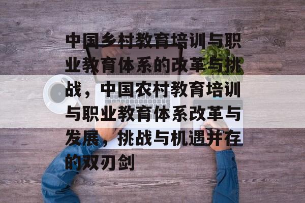 中国乡村教育培训与职业教育体系的改革与挑战,中国农村教育培训与职业教育体系改革与发展,挑战与机遇并存的双刃剑 中国乡村教育培训与职业教育体系的改革与挑战,中国农村教育培训与职业教育体系改革与发展,挑战与机遇并存的双刃剑