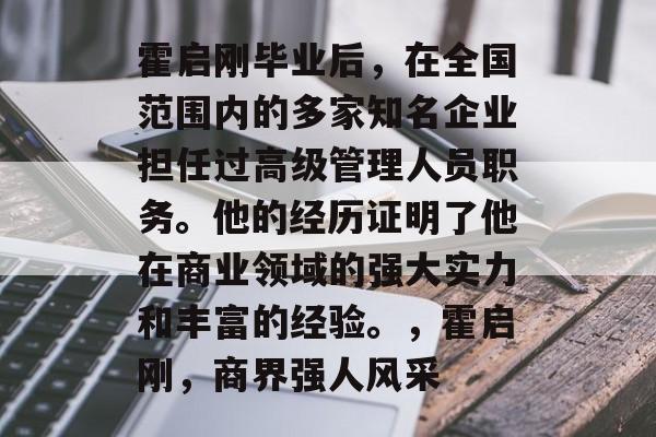 霍启刚毕业后,在全国范围内的多家知名企业担任过高级管理人员职务。他的经历证明了他在商业领域的强大实力和丰富的经验。,霍启刚,商界强人风采 霍启刚毕业后,在全国范围内的多家知名企业担任过高级管理人员职务。他的经历证明了他在商业领域的强大实力和丰富的经验。,霍启刚,商界强人风采