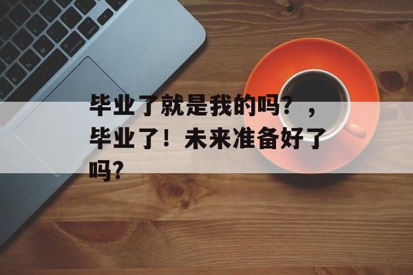 毕业了就是我的吗?,毕业了!未来准备好了吗? 毕业了就是我的吗?,毕业了!未来准备好了吗?