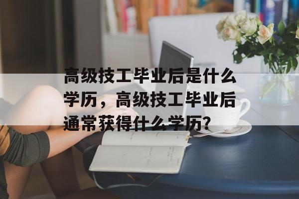 高级技工毕业后是什么学历，高级技工毕业后通常获得什么学历？