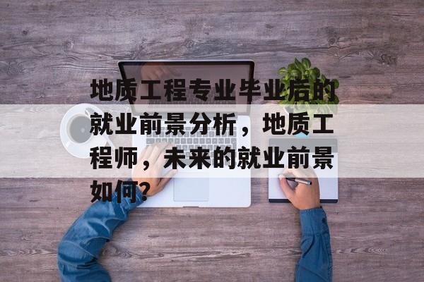 地质工程专业毕业后的就业前景分析，地质工程师，未来的就业前景如何？