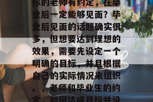 毕业后的你是否曾经与你的老师有约定,在毕业后一定能够见面?毕业后见面的话题确实很多,但想要达到理想的效果,需要先设定一个明确的目标,并且根据自己的实际情况来组织。,老师和毕业生的约定,如何达成目标并设定实际见面时间 毕业后的你是否曾经与你的老师有约定,在毕业后一定能够见面?毕业后见面的话题确实很多,但想要达到理想的效果,需要先设定一个明确的目标,并且根据自己的实际情况来组织。,老师和毕业生的约定,如何达成目标并设定实际见面时间