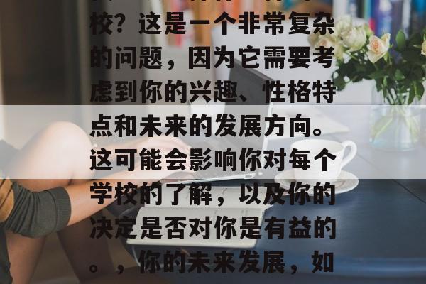 我应该选择什么样的学校?这是一个非常复杂的问题,因为它需要考虑到你的兴趣、性格特点和未来的发展方向。这可能会影响你对每个学校的了解,以及你的决定是否对你是有益的。,你的未来发展,如何选择理想的学校? 我应该选择什么样的学校?这是一个非常复杂的问题,因为它需要考虑到你的兴趣、性格特点和未来的发展方向。这可能会影响你对每个学校的了解,以及你的决定是否对你是有益的。,你的未来发展,如何选择理想的学校?