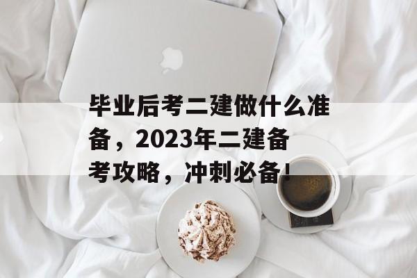 毕业后考二建做什么准备，2023年二建备考攻略，冲刺必备！