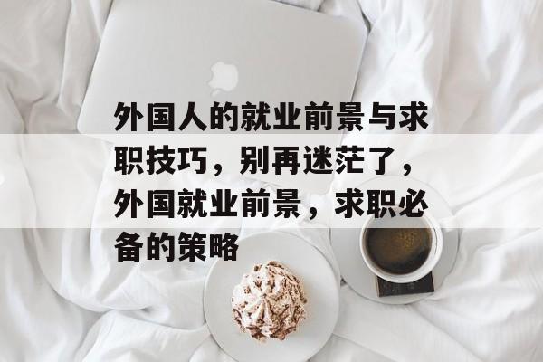 外国人的就业前景与求职技巧，别再迷茫了，外国就业前景，求职必备的策略