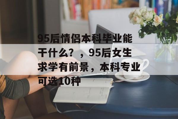 95后情侣本科毕业能干什么？，95后女生求学有前景，本科专业可选10种