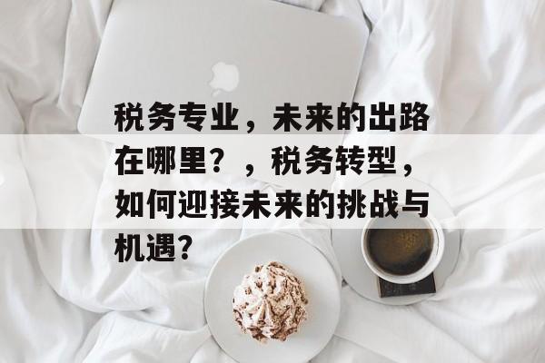 税务专业，未来的出路在哪里？，税务转型，如何迎接未来的挑战与机遇？