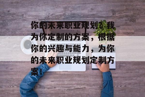 你的未来职业规划?我为你定制的方案,根据你的兴趣与能力,为你的未来职业规划定制方案! 你的未来职业规划?我为你定制的方案,根据你的兴趣与能力,为你的未来职业规划定制方案!