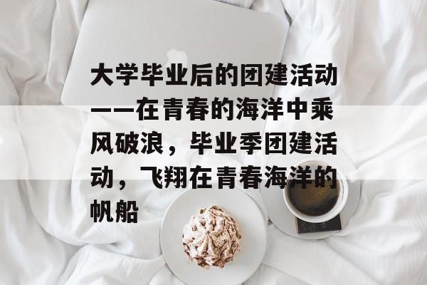 大学毕业后的团建活动——在青春的海洋中乘风破浪,毕业季团建活动,飞翔在青春海洋的帆船 大学毕业后的团建活动——在青春的海洋中乘风破浪,毕业季团建活动,飞翔在青春海洋的帆船
