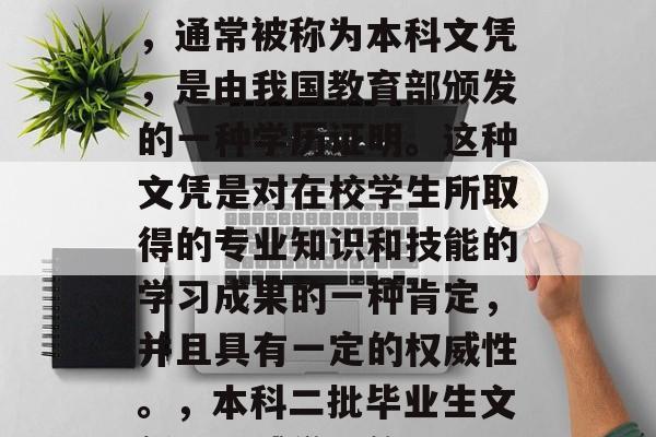 本科二批毕业生的文凭,通常被称为本科文凭,是由我国教育部颁发的一种学历证明。这种文凭是对在校学生所取得的专业知识和技能的学习成果的一种肯定,并且具有一定的权威性。,本科二批毕业生文凭,权威学识的见证 本科二批毕业生的文凭,通常被称为本科文凭,是由我国教育部颁发的一种学历证明。这种文凭是对在校学生所取得的专业知识和技能的学习成果的一种肯定,并且具有一定的权威性。,本科二批毕业生文凭,权威学识的见证