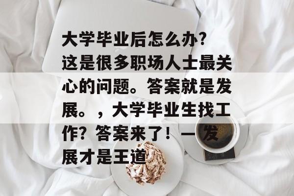 大学毕业后怎么办? 这是很多职场人士最关心的问题。答案就是发展。,大学毕业生找工作?答案来了!— 发展才是王道 大学毕业后怎么办? 这是很多职场人士最关心的问题。答案就是发展。,大学毕业生找工作?答案来了!— 发展才是王道