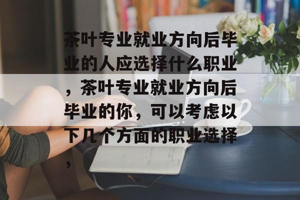 茶叶专业就业方向后毕业的人应选择什么职业,茶叶专业就业方向后毕业的你,可以考虑以下几个方面的职业选择, 茶叶专业就业方向后毕业的人应选择什么职业,茶叶专业就业方向后毕业的你,可以考虑以下几个方面的职业选择,