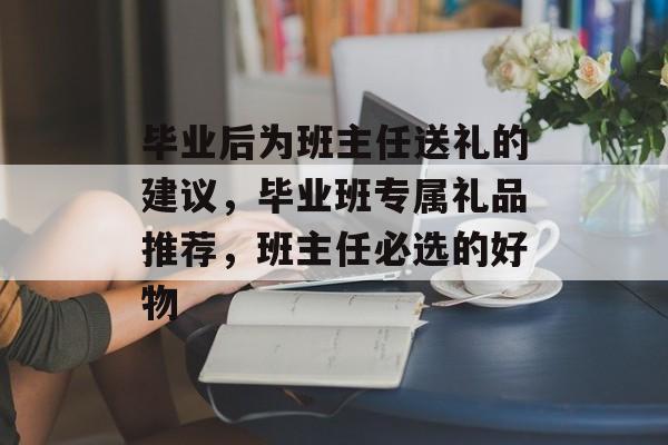 毕业后为班主任送礼的建议，毕业班专属礼品推荐，班主任必选的好物