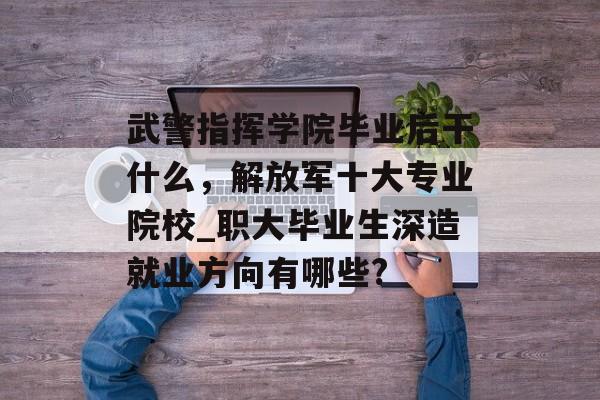 武警指挥学院毕业后干什么，解放军十大专业院校_职大毕业生深造就业方向有哪些?