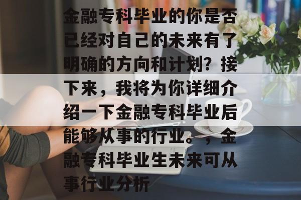 金融专科毕业的你是否已经对自己的未来有了明确的方向和计划?接下来,我将为你详细介绍一下金融专科毕业后能够从事的行业。,金融专科毕业生未来可从事行业分析 金融专科毕业的你是否已经对自己的未来有了明确的方向和计划?接下来,我将为你详细介绍一下金融专科毕业后能够从事的行业。,金融专科毕业生未来可从事行业分析